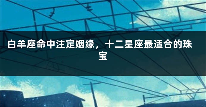 白羊座命中注定姻缘，十二星座最适合的珠宝