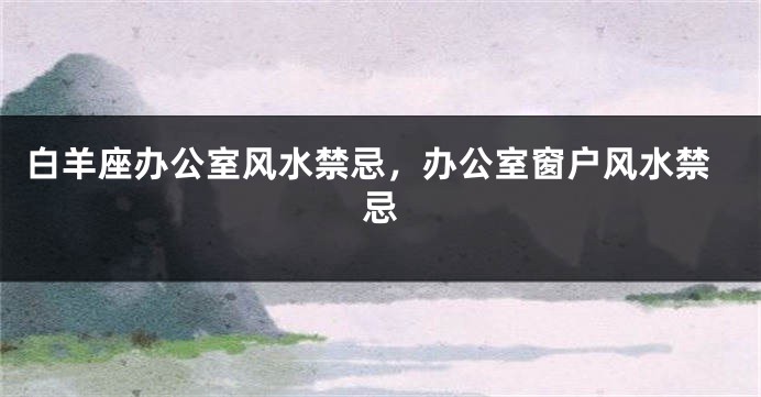 白羊座办公室风水禁忌，办公室窗户风水禁忌