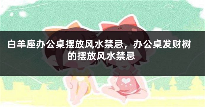 白羊座办公桌摆放风水禁忌，办公桌发财树的摆放风水禁忌