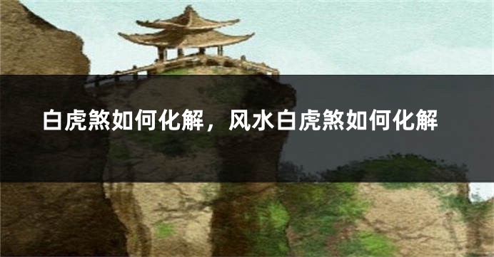 白虎煞如何化解，风水白虎煞如何化解