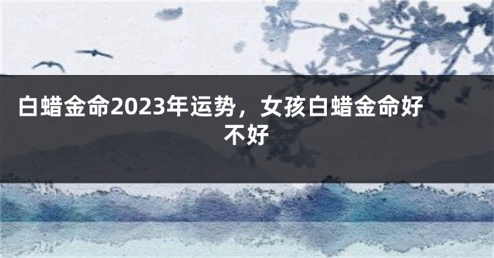 白蜡金命2023年运势，女孩白蜡金命好不好
