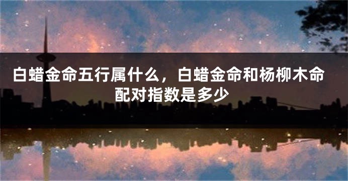 白蜡金命五行属什么，白蜡金命和杨柳木命配对指数是多少