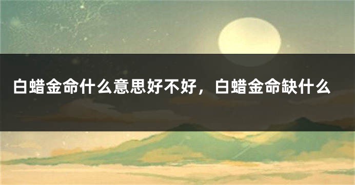 白蜡金命什么意思好不好，白蜡金命缺什么