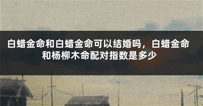 白蜡金命和白蜡金命可以结婚吗，白蜡金命和杨柳木命配对指数是多少