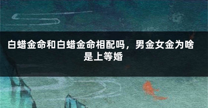 白蜡金命和白蜡金命相配吗，男金女金为啥是上等婚