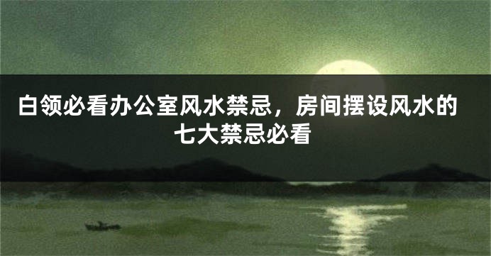 白领必看办公室风水禁忌，房间摆设风水的七大禁忌必看