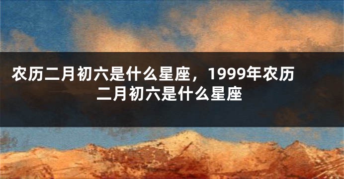 农历二月初六是什么星座，1999年农历二月初六是什么星座