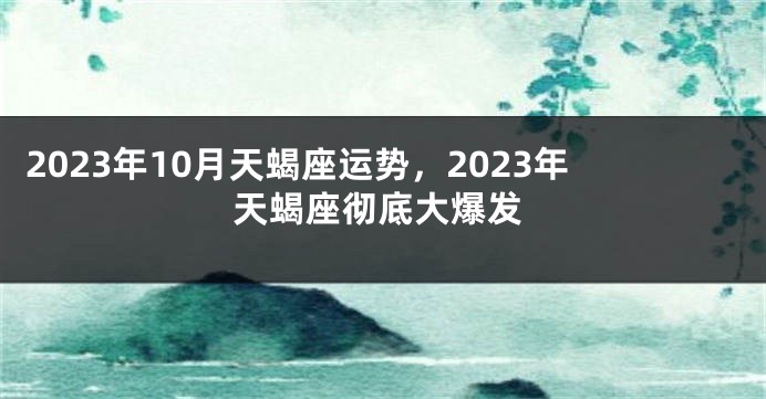 2023年10月天蝎座运势，2023年天蝎座彻底大爆发