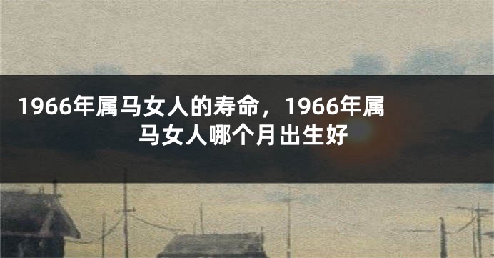 1966年属马女人的寿命，1966年属马女人哪个月出生好