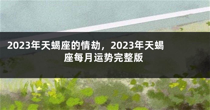 2023年天蝎座的情劫，2023年天蝎座每月运势完整版