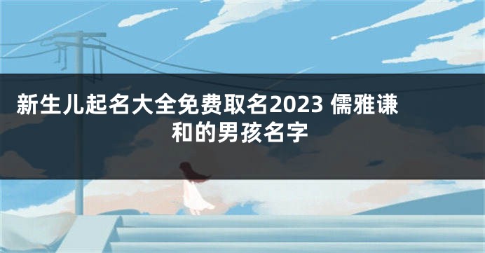 新生儿起名大全免费取名2023 儒雅谦和的男孩名字