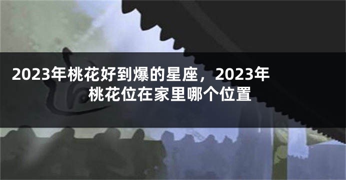 2023年桃花好到爆的星座，2023年桃花位在家里哪个位置