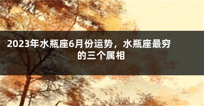 2023年水瓶座6月份运势，水瓶座最穷的三个属相