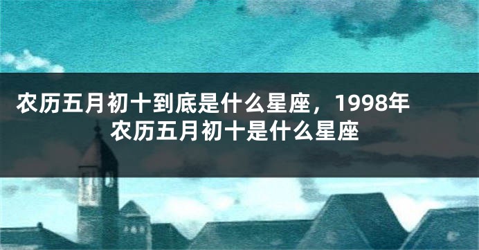 农历五月初十到底是什么星座，1998年农历五月初十是什么星座