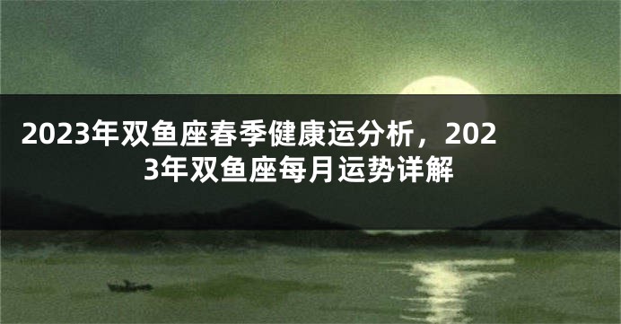 2023年双鱼座春季健康运分析，2023年双鱼座每月运势详解