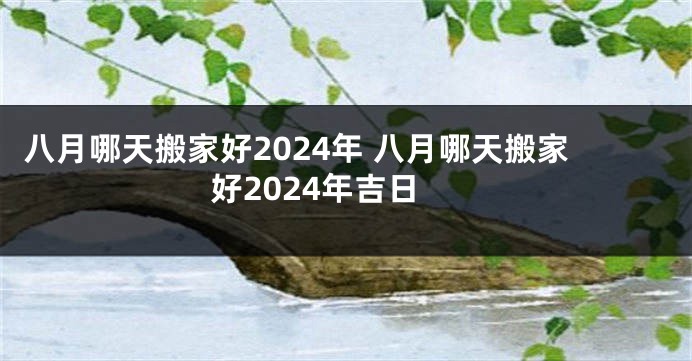 八月哪天搬家好2024年 八月哪天搬家好2024年吉日