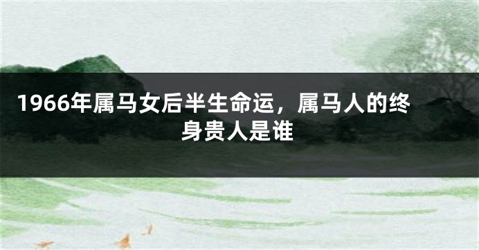 1966年属马女后半生命运，属马人的终身贵人是谁