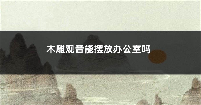 木雕观音能摆放办公室吗
