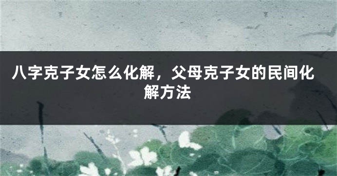 八字克子女怎么化解，父母克子女的民间化解方法
