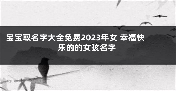 宝宝取名字大全免费2023年女 幸福快乐的的女孩名字