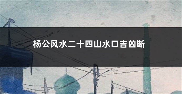 杨公风水二十四山水口吉凶断