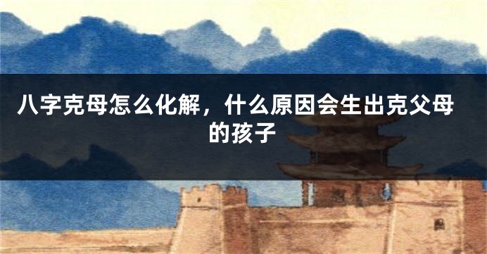 八字克母怎么化解，什么原因会生出克父母的孩子
