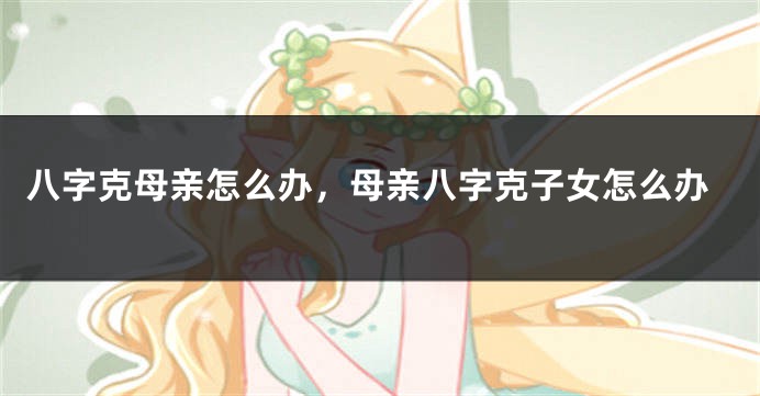 八字克母亲怎么办，母亲八字克子女怎么办