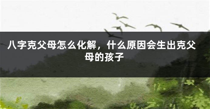 八字克父母怎么化解，什么原因会生出克父母的孩子