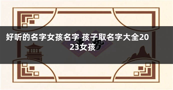 好听的名字女孩名字 孩子取名字大全2023女孩