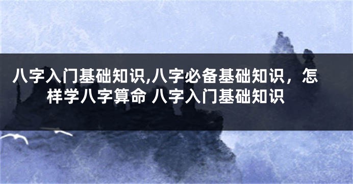 八字入门基础知识,八字必备基础知识，怎样学八字算命 八字入门基础知识