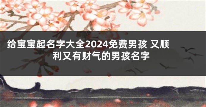 给宝宝起名字大全2024免费男孩 又顺利又有财气的男孩名字