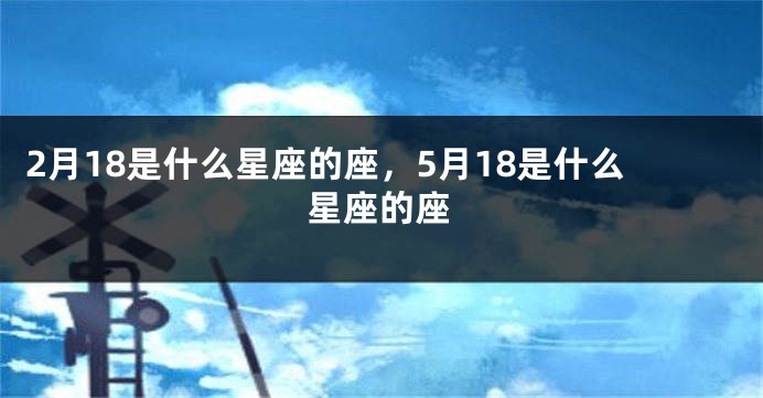 2月18是什么星座的座，5月18是什么星座的座