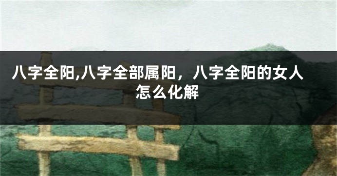 八字全阳,八字全部属阳，八字全阳的女人怎么化解