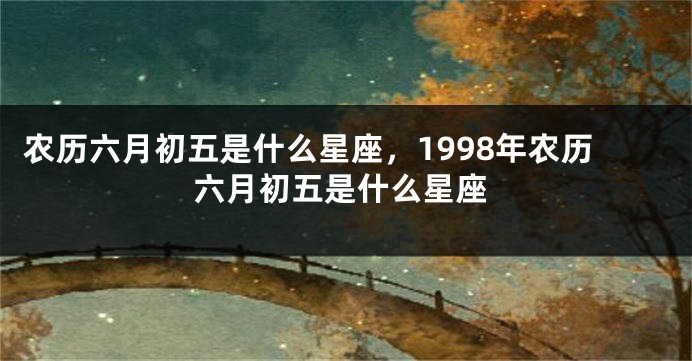 农历六月初五是什么星座，1998年农历六月初五是什么星座