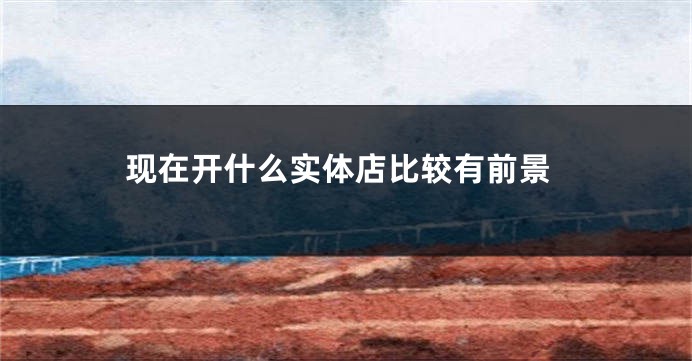 现在开什么实体店比较有前景