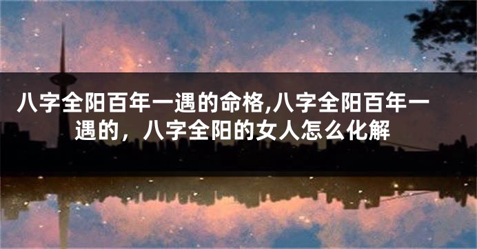 八字全阳百年一遇的命格,八字全阳百年一遇的，八字全阳的女人怎么化解