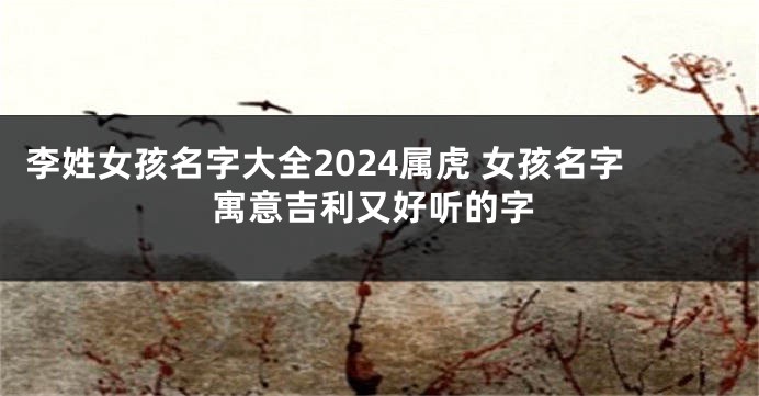 李姓女孩名字大全2024属虎 女孩名字寓意吉利又好听的字