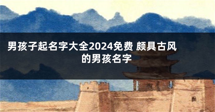 男孩子起名字大全2024免费 颇具古风的男孩名字