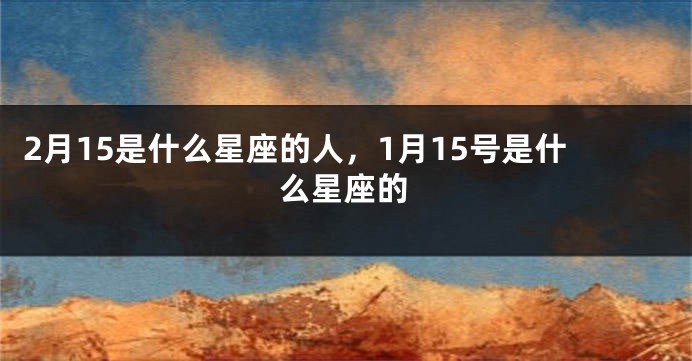 2月15是什么星座的人，1月15号是什么星座的