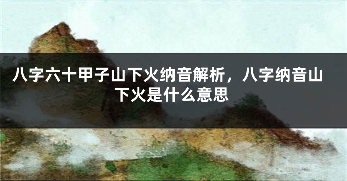 八字六十甲子山下火纳音解析，八字纳音山下火是什么意思