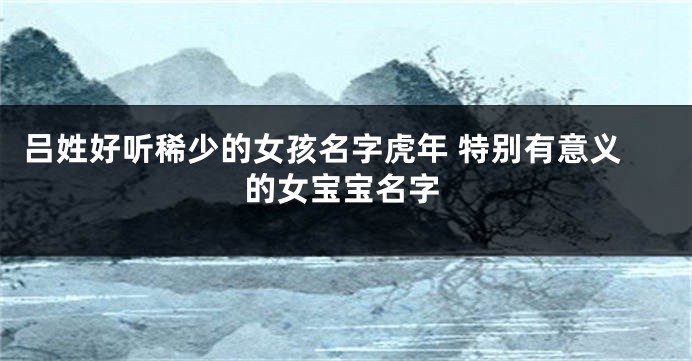 吕姓好听稀少的女孩名字虎年 特别有意义的女宝宝名字