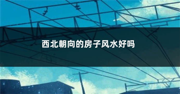 西北朝向的房子风水好吗