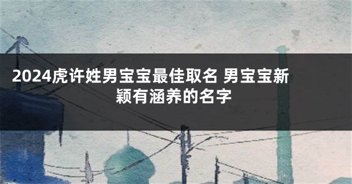 2024虎许姓男宝宝最佳取名 男宝宝新颖有涵养的名字