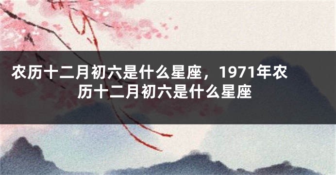 农历十二月初六是什么星座，1971年农历十二月初六是什么星座