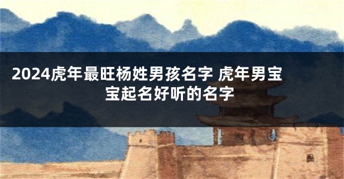 2024虎年最旺杨姓男孩名字 虎年男宝宝起名好听的名字