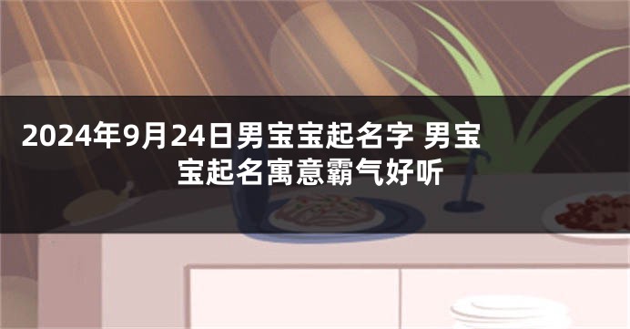 2024年9月24日男宝宝起名字 男宝宝起名寓意霸气好听