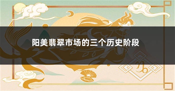 阳美翡翠市场的三个历史阶段