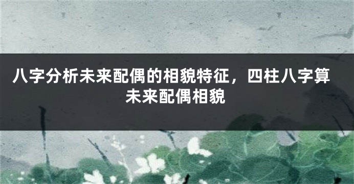 八字分析未来配偶的相貌特征，四柱八字算未来配偶相貌