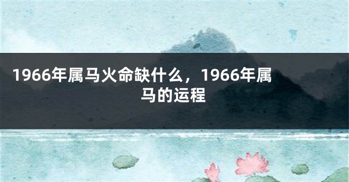1966年属马火命缺什么，1966年属马的运程