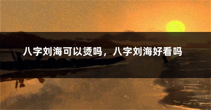 八字刘海可以烫吗，八字刘海好看吗